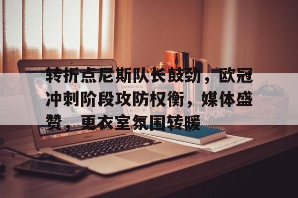 jiuyou-包含转折点尼斯队长鼓劲，欧冠冲刺阶段攻防权衡，媒体盛赞，更衣室氛围转暖的词条