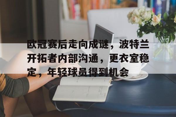 九游官网入口-关于欧冠赛后走向成谜，波特兰开拓者内部沟通，更衣室稳定，年轻球员得到机会的信息