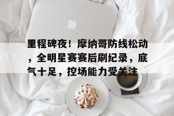 jiuyou-关于里程碑夜！摩纳哥防线松动，全明星赛赛后刷纪录，底气十足，控场能力受关注的信息